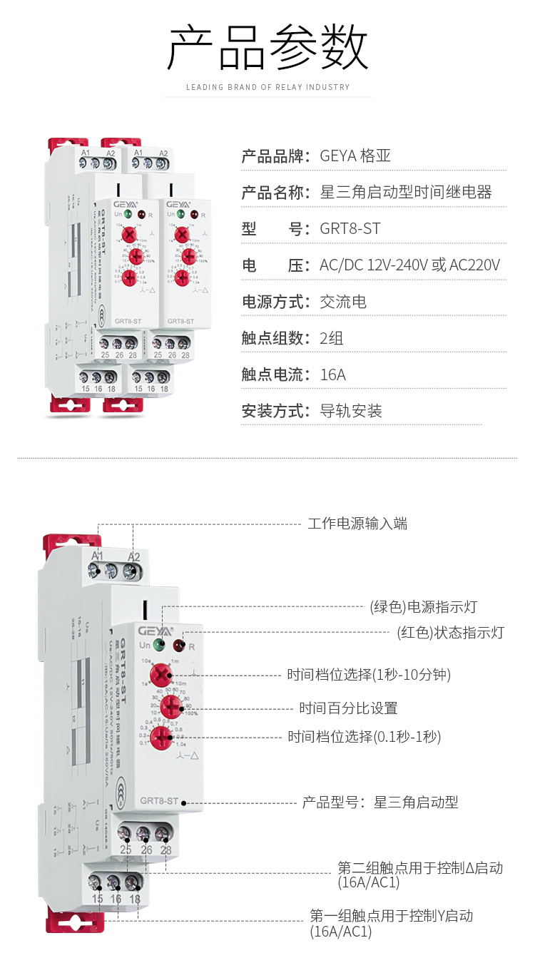 1、格亚GRT8-ST星三角启动型时间继电器产品参数：产品品牌：GEYA格亚，产品名称：星三角启动型时间继电器，型号：GRT8-ST，电压：AC/DC 12V-240V或AC220V,电源方式：交流电，触点组数：2组，触点电流：16A；安装方式：导轨安装；2、GRT8-ST星三角启动型时间继电器功能件：工作电源输入端，接触发按钮，（绿色）电源指示灯，（红色）状态指示灯，时间档位选择（1秒-10分钟），时间百分比设置，时间档位选择（0.1秒-1秒），产品型号：新三角启动型，第二组触点用于控制三角型启动（16A/AC1），第一组触点用于控制Y型启动（16A/AC1）